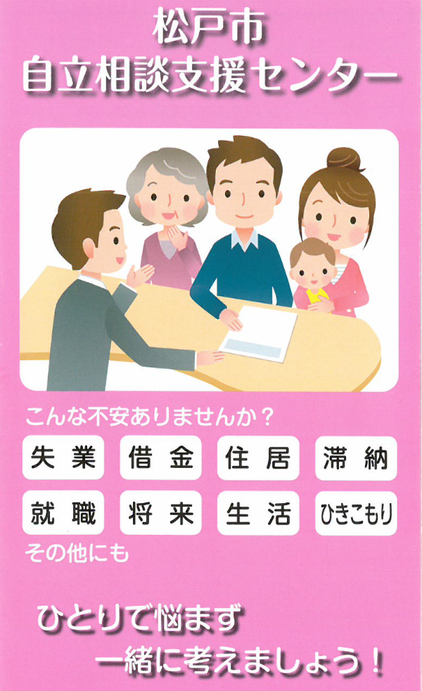 こんなときは松戸市自立相談支援センターにご相談ください。　なかなか仕事が見つからない。ずっと働いていないので就職が不安。いろいろな心配ごとがあって相談先がわからない。家族や近所の人と交流が持てない。家賃が払えず家を出なければならない。収入より借金が多くある。子どもに勉強させてやりたい。家族が引きこもっている。